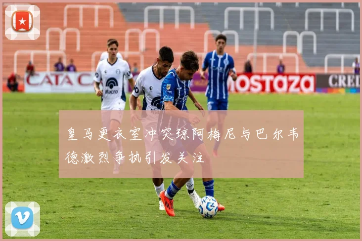 皇马更衣室冲突琼阿梅尼与巴尔韦德激烈争执引发关注