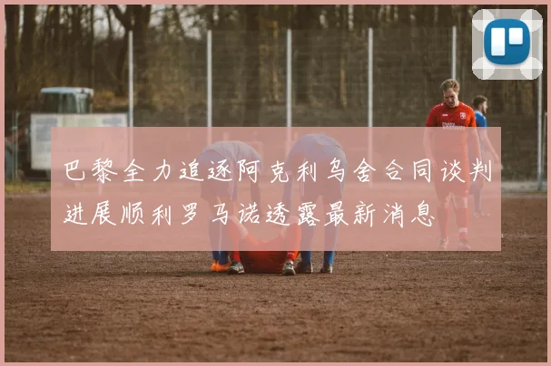 巴黎全力追逐阿克利乌舍合同谈判进展顺利罗马诺透露最新消息