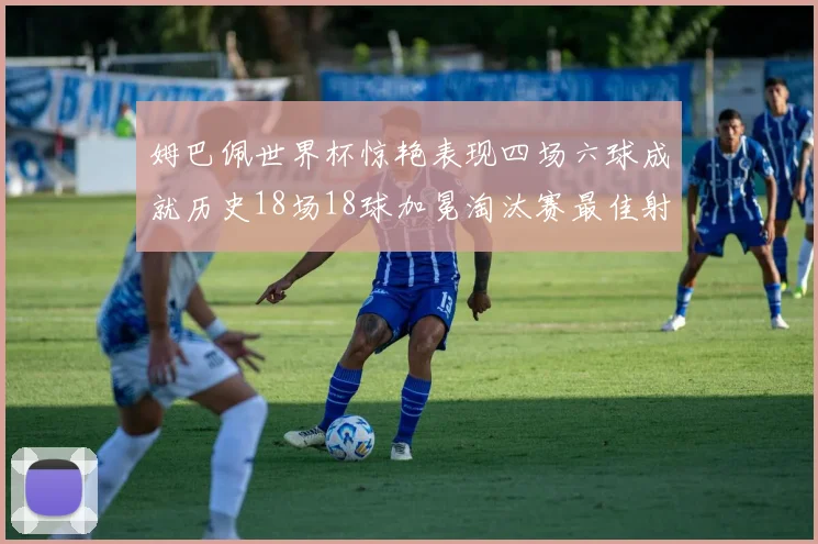 姆巴佩世界杯惊艳表现四场六球成就历史18场18球加冕淘汰赛最佳射手