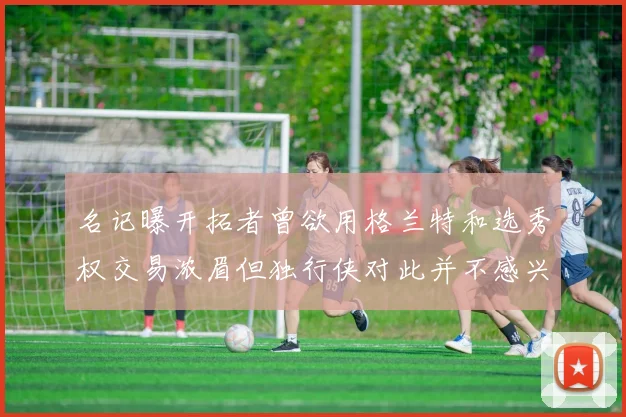 名记曝开拓者曾欲用格兰特和选秀权交易浓眉但独行侠对此并不感兴趣