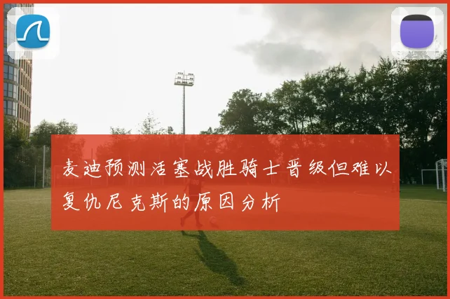麦迪预测活塞战胜骑士晋级但难以复仇尼克斯的原因分析