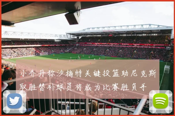 小乔丹称沙梅特关键投篮助尼克斯取胜替补球员将成为比赛胜负手