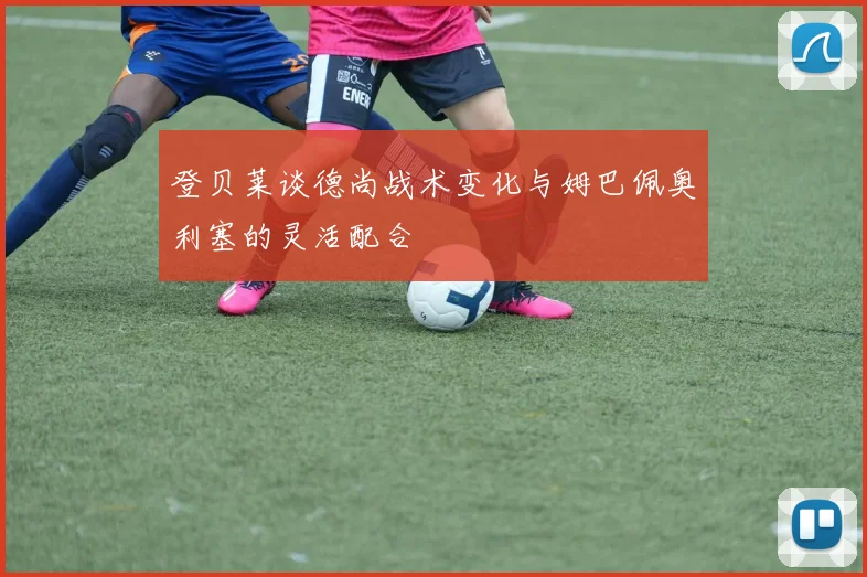 登贝莱谈德尚战术变化与姆巴佩奥利塞的灵活配合
