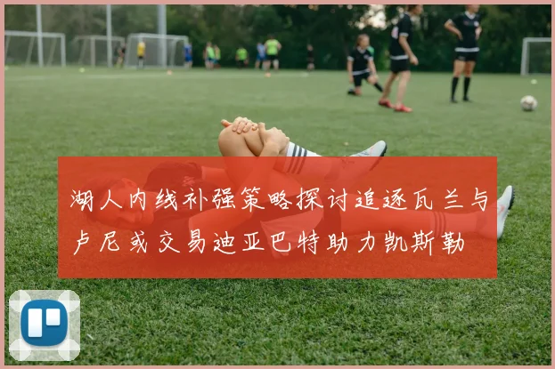 湖人内线补强策略探讨追逐瓦兰与卢尼或交易迪亚巴特助力凯斯勒