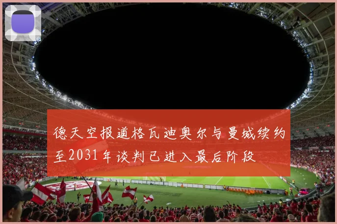 德天空报道格瓦迪奥尔与曼城续约至2031年谈判已进入最后阶段