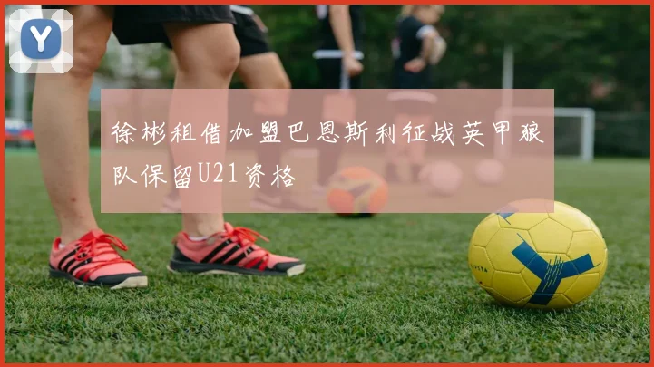 徐彬租借加盟巴恩斯利征战英甲狼队保留U21资格