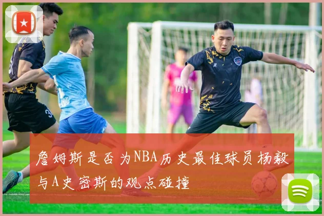 詹姆斯是否为NBA历史最佳球员杨毅与A史密斯的观点碰撞
