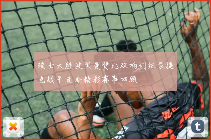 瑞士大胜波黑曼赞比双响创纪录捷克战平南非精彩赛事回顾