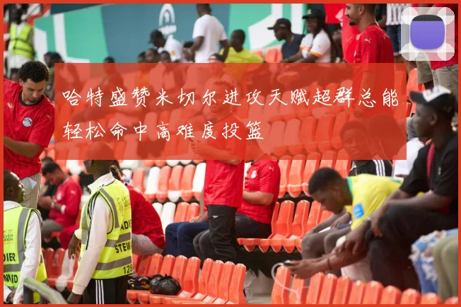哈特盛赞米切尔进攻天赋超群总能轻松命中高难度投篮