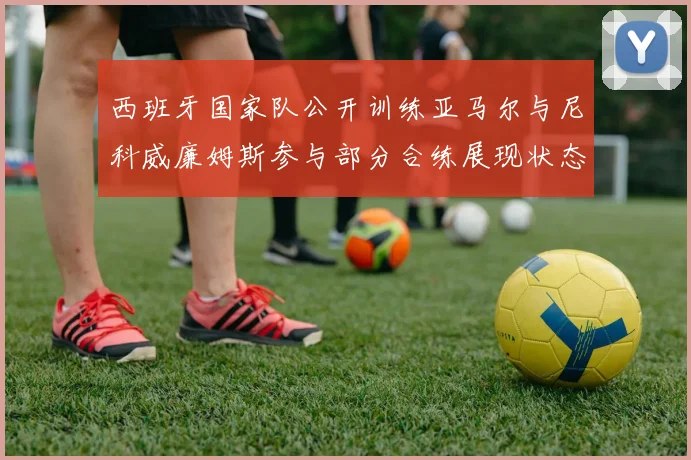 西班牙国家队公开训练亚马尔与尼科威廉姆斯参与部分合练展现状态
