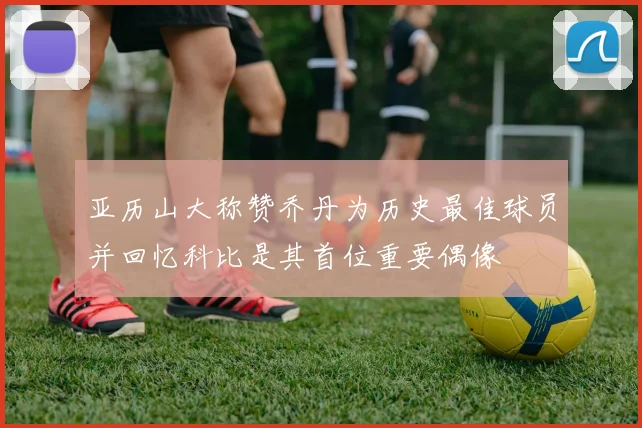 亚历山大称赞乔丹为历史最佳球员并回忆科比是其首位重要偶像