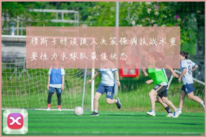 穆斯卡特谈换人决策强调技战术重要性力求球队最佳状态