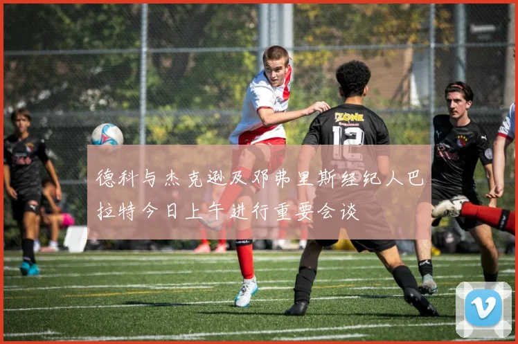 德科与杰克逊及邓弗里斯经纪人巴拉特今日上午进行重要会谈