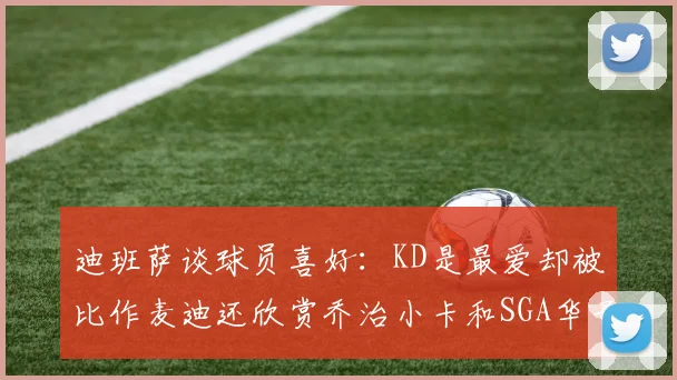 迪班萨谈球员喜好：KD是最爱却被比作麦迪还欣赏乔治小卡和SGA华子