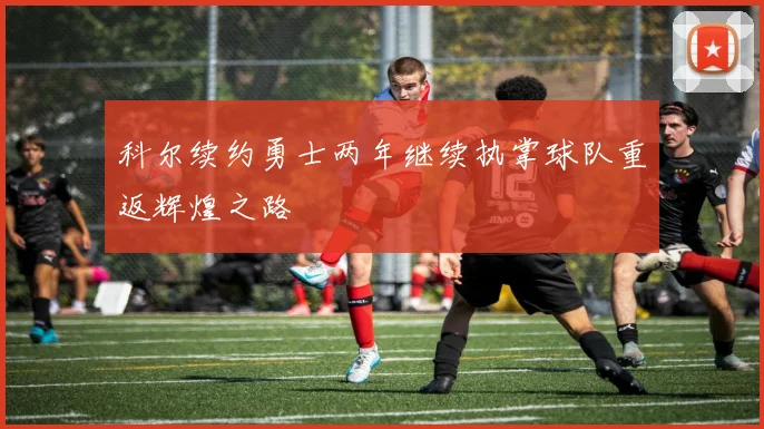 科尔续约勇士两年继续执掌球队重返辉煌之路