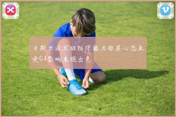卡斯尔谈文班防守能力称其心态未受G4影响表现出色