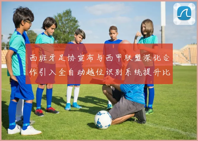 西班牙足协宣布与西甲联盟深化合作引入全自动越位识别系统提升比赛公正性