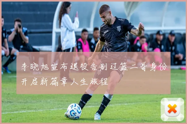 李晓旭宣布退役告别辽篮二哥身份开启新篇章人生旅程
