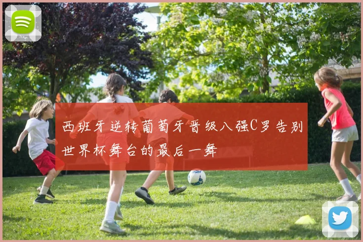 西班牙逆转葡萄牙晋级八强C罗告别世界杯舞台的最后一舞