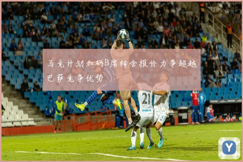 马竞计划加码B席转会报价力争超越巴萨竞争优势