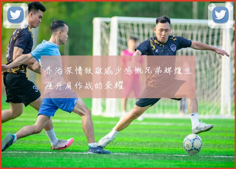 乔治深情致敬威少感慨兄弟辉煌生涯并肩作战的荣耀